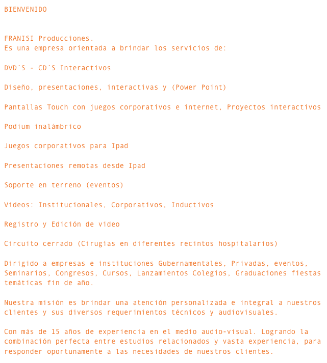 BIENVENIDO FRANISI Producciones.Es una empresa orientada a brindar los servicios de: DVD´S - CD´S Interactivos Diseño, presentaciones, interactivas y (Power Point) Pantallas Touch con juegos corporativos e internet, Proyectos interactivos Podium inalámbrico Juegos corporativos para Ipad Presentaciones remotas desde Ipad Soporte en terreno (eventos) Videos: Institucionales, Corporativos, Inductivos Registro y Edición de video  Circuito cerrado (Cirugías en diferentes recintos hospitalarios) Dirigido a empresas e instituciones Gubernamentales, Privadas, eventos, Seminarios, Congresos, Cursos, Lanzamientos Colegios, Graduaciones fiestas temáticas fin de año.Nuestra misión es brindar una atención personalizada e integral a nuestros clientes y sus diversos requerimientos técnicos y audiovisuales.Con más de 15 años de experiencia en el medio audio-visual. Logrando la combinación perfecta entre estudios relacionados y vasta experiencia, para responder oportunamente a las necesidades de nuestros clientes.